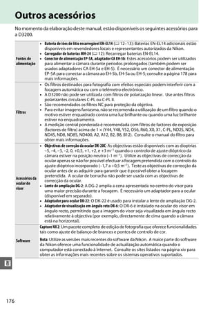 176
n
Outros acessórios
No momento da elaboração deste manual, estão disponíveis os seguintes acessórios para
a D3200.
Fontes de
alimentação
• Bateria de iões de lítio recarregável EN-EL14 (0 12–13): Baterias EN-EL14 adicionais estão
disponíveis em revendedores locais e representantes autorizados da Nikon.
• Carregador de baterias MH-24 (0 12): Recarregar baterias EN-EL14.
• Conector de alimentação EP-5A, adaptador CA EH-5b: Estes acessórios podem ser utilizados
para alimentar a câmara durante períodos prolongados (também podem ser
usados adaptadores CA EH-5a e EH-5). É necessário um conector de alimentação
EP-5A para conectar a câmara ao EH-5b, EH-5a ou EH-5; consulte a página 178 para
mais informações.
Filtros
• Os filtros destinados para fotografia com efeitos especiais podem interferir com a
focagem automática ou com o telémetro electrónico.
• A D3200 não pode ser utilizada com filtros de polarização linear. Use antes filtros
polarizantes circulares C-PL ou C-PL II.
• São recomendados os filtros NC para proteção da objetiva.
• Para evitar imagens fantasma, não se recomenda a utilização de um filtro quando o
motivo estiver enquadrado contra uma luz brilhante ou quando uma luz brilhante
estiver no enquadramento.
• A medição central ponderada é recomendada com filtros de factores de exposição
(factores de filtro) acima de 1 × (Y44, Y48, Y52, O56, R60, X0, X1, C-PL, ND2S, ND4,
ND4S, ND8, ND8S, ND400, A2, A12, B2, B8, B12). Consulte o manual do filtro para
obter mais informações.
Acessórios da
ocular do
visor
• Objectivas de correção da ocular DK-20C: As objectivas estão disponíveis com as dioptrias
–5, –4, –3, –2, 0, +0,5, +1, +2, e +3 m–1 quando o controlo de ajuste dióptrico da
câmara estiver na posição neutra (–1 m–1). Utilize as objectivas de correcção da
ocular apenas se não for possível efectuar a focagem pretendida com o controlo do
ajuste dióptrico incorporado (–1,7 a +0,5 m–1). Teste as objectivas de correcção da
ocular antes de as adquirir para garantir que é possível obter a focagem
pretendida. A ocular de borracha não pode ser usada com as objectivas de
correcção da ocular.
• Lente de ampliação DG-2: A DG-2 amplia a cena apresentada no centro do visor para
uma maior precisão durante a focagem. É necessário um adaptador para a ocular
(disponível em separado).
• Adaptador para ocular DK-22: O DK-22 é usado para instalar a lente de ampliação DG-2.
• Adaptador de visualização em ângulo reto DR-6: O DR-6 é instalado na ocular do visor em
ângulo recto, permitindo que a imagem do visor seja visualizada em ângulo recto
relativamente à objectiva (por exemplo, directamente de cima quando a câmara
está na horizontal).
Software
CaptureNX2: Um pacote completo de edição de fotografia que oferece funcionalidades
tais como ajuste de balanço de brancos e pontos de controlo de cor.
Nota: Utilize as versões mais recentes do software da Nikon. A maior parte do software
da Nikon oferece uma funcionalidade de actualização automática quando o
computador está conectado à Internet. Consulte os sites listados na página xiv para
obter as informações mais recentes sobre os sistemas operativos suportados.
 