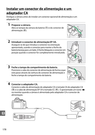 178
n
Instalar um conector de alimentação e um
adaptador CA
Desligue a câmara antes de instalar um conector opcional de alimentação e um
adaptador CA.
1 Preparar a câmara.
Abra as tampas da câmara da bateria (q) e do conector de
alimentação (w).
2 Introduzir o conector de alimentação EP-5A.
Assegure-se de que introduz o conector na orientação
apresentada, usando o conector para manter o fecho da
bateria laranja para um lado. O fecho bloqueia o conector em
posição quando o conector for completamente introduzido.
3 Feche a tampa do compartimento da bateria.
Posicione o cabo do conector de alimentação de forma a que
este passe através da ranhura do conector de alimentação e
feche a tampa do compartimento da bateria.
4 Conectar o adaptador CA.
Conecte o cabo de alimentação do adaptador CA à tomada CA do adaptador CA
(e) e o cabo de alimentação EP-5A à tomada CC (r). É apresentado um ícone P
no monitor quando a câmara é alimentada pelo adaptador CA e conector de
alimentação.
r
e
 