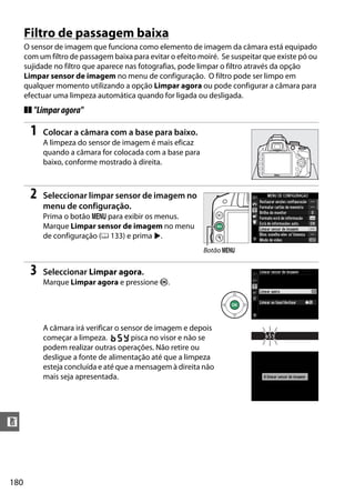 180
n
Filtro de passagem baixa
O sensor de imagem que funciona como elemento de imagem da câmara está equipado
com um filtro de passagem baixa para evitar o efeito moiré. Se suspeitar que existe pó ou
sujidade no filtro que aparece nas fotografias, pode limpar o filtro através da opção
Limpar sensor de imagem no menu de configuração. O filtro pode ser limpo em
qualquer momento utilizando a opção Limpar agora ou pode configurar a câmara para
efectuar uma limpeza automática quando for ligada ou desligada.
❚❚ "Limparagora"
1 Colocar a câmara com a base para baixo.
A limpeza do sensor de imagem é mais eficaz
quando a câmara for colocada com a base para
baixo, conforme mostrado à direita.
2 Seleccionar limpar sensor de imagem no
menu de configuração.
Prima o botão G para exibir os menus.
Marque Limpar sensor de imagem no menu
de configuração (0 133) e prima 2.
3 Seleccionar Limpar agora.
Marque Limpar agora e pressione J.
A câmara irá verificar o sensor de imagem e depois
começar a limpeza. 1 pisca no visor e não se
podem realizar outras operações. Não retire ou
desligue a fonte de alimentação até que a limpeza
esteja concluída e até que a mensagem à direita não
mais seja apresentada.
Botão G
 
