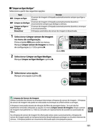 181
n
❚❚ "Limparaoligar/desligar"
Seleccione a partir das seguintes opções:
1 Seleccionar Limpar sensor de imagem
no menu de configuração.
Prima o botão G para exibir os menus.
Marque Limpar sensor de imagem no menu
de configuração (0 133) e prima 2.
2 Seleccionar Limpar ao ligar/desligar.
Marque Limpar ao ligar/desligar e prima 2.
3 Seleccionar uma opção.
Marque uma opção e prima J.
Opção Descrição
5 Limpar ao ligar
O sensor de imagem é limpado automaticamente sempre que ligar a
câmara.
6 Limpar ao desligar
O sensor de imagem é limpado automaticamente durante o
encerramento sempre que desligar a câmara.
7
Limpar ao ligar e
desligar
O sensor de imagem é limpado automaticamente durante o arranque
e no encerramento.
Desactivar A limpeza automática do sensor de imagem é desactivada.
D Limpeza do Sensor de Imagem
Utilizar controlos da câmara no arranque interrompe a limpeza do sensor de imagem. A limpeza
do sensor de imagem não pode ser executada no arranque se o flash estiver a carregar.
A limpeza é executada através da vibração do filtro de passagem baixa. Se o pó não for
totalmente removido utilizando as opções no menu Limpar sensor de imagem, limpe o sensor
de imagem manualmente (0 182) ou consulte um representante de assistência autorizado da
Nikon.
Se a limpeza do sensor de imagem for efectuada várias vezes sucessivamente, a limpeza do
sensor de imagem pode ser temporariamente desactivada para proteger os circuitos internos da
câmara. A limpeza poderá ser novamente efectuada após uma pequena pausa.
Botão G
 