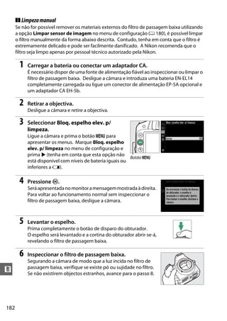 182
n
❚❚ Limpezamanual
Se não for possível remover os materiais externos do filtro de passagem baixa utilizando
a opção Limpar sensor de imagem no menu de configuração (0 180), é possível limpar
o filtro manualmente da forma abaixo descrita. Contudo, tenha em conta que o filtro é
extremamente delicado e pode ser facilmente danificado. A Nikon recomenda que o
filtro seja limpo apenas por pessoal técnico autorizado pela Nikon.
1 Carregar a bateria ou conectar um adaptador CA.
É necessário dispor de uma fonte de alimentação fiável ao inspeccionar ou limpar o
filtro de passagem baixa. Desligue a câmara e introduza uma bateria EN-EL14
completamente carregada ou ligue um conector de alimentação EP-5A opcional e
um adaptador CA EH-5b.
2 Retirar a objectiva.
Desligue a câmara e retire a objectiva.
3 Seleccionar Bloq. espelho elev. p/
limpeza.
Ligue a câmara e prima o botão G para
apresentar os menus. Marque Bloq. espelho
elev. p/ limpeza no menu de configuração e
prima 2 (tenha em conta que esta opção não
está disponível com níveis de bateria iguais ou
inferiores a H).
4 Pressione J.
Seráapresentadanomonitoramensagemmostradaàdireita.
Para voltar ao funcionamento normal sem inspeccionar o
filtro de passagem baixa, desligue a câmara.
5 Levantar o espelho.
Prima completamente o botão de disparo do obturador.
O espelho será levantado e a cortina do obturador abrir-se-á,
revelando o filtro de passagem baixa.
6 Inspeccionar o filtro de passagem baixa.
Segurando a câmara de modo que a luz incida no filtro de
passagem baixa, verifique se existe pó ou sujidade no filtro.
Se não existirem objectos estranhos, avance para o passo 8.
Botão G
 