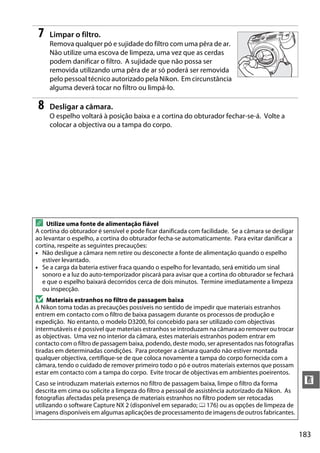 183
n
7 Limpar o filtro.
Remova qualquer pó e sujidade do filtro com uma pêra de ar.
Não utilize uma escova de limpeza, uma vez que as cerdas
podem danificar o filtro. A sujidade que não possa ser
removida utilizando uma pêra de ar só poderá ser removida
pelo pessoal técnico autorizado pela Nikon. Em circunstância
alguma deverá tocar no filtro ou limpá-lo.
8 Desligar a câmara.
O espelho voltará à posição baixa e a cortina do obturador fechar-se-á. Volte a
colocar a objectiva ou a tampa do corpo.
A Utilize uma fonte de alimentação fiável
A cortina do obturador é sensível e pode ficar danificada com facilidade. Se a câmara se desligar
ao levantar o espelho, a cortina do obturador fecha-se automaticamente. Para evitar danificar a
cortina, respeite as seguintes precauções:
• Não desligue a câmara nem retire ou desconecte a fonte de alimentação quando o espelho
estiver levantado.
• Se a carga da bateria estiver fraca quando o espelho for levantado, será emitido um sinal
sonoro e a luz do auto-temporizador piscará para avisar que a cortina do obturador se fechará
e que o espelho baixará decorridos cerca de dois minutos. Termine imediatamente a limpeza
ou inspecção.
D Materiais estranhos no filtro de passagem baixa
A Nikon toma todas as precauções possíveis no sentido de impedir que materiais estranhos
entrem em contacto com o filtro de baixa passagem durante os processos de produção e
expedição. No entanto, o modelo D3200, foi concebido para ser utilizado com objectivas
intermutáveis e é possível que materiais estranhos se introduzam na câmara ao remover ou trocar
as objectivas. Uma vez no interior da câmara, estes materiais estranhos podem entrar em
contacto com o filtro de passagem baixa, podendo, deste modo, ser apresentados nas fotografias
tiradas em determinadas condições. Para proteger a câmara quando não estiver montada
qualquer objectiva, certifique-se de que coloca novamente a tampa do corpo fornecida com a
câmara, tendo o cuidado de remover primeiro todo o pó e outros materiais externos que possam
estar em contacto com a tampa do corpo. Evite trocar de objectivas em ambientes poeirentos.
Caso se introduzam materiais externos no filtro de passagem baixa, limpe o filtro da forma
descrita em cima ou solicite a limpeza do filtro a pessoal de assistência autorizado da Nikon. As
fotografias afectadas pela presença de materiais estranhos no filtro podem ser retocadas
utilizando o software Capture NX 2 (disponível em separado; 0 176) ou as opções de limpeza de
imagens disponíveis em algumas aplicações de processamento de imagens de outros fabricantes.
 
