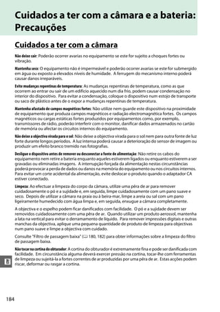184
n
Cuidados a ter com a câmara e a bateria:
Precauções
Cuidados a ter com a câmara
Não deixe cair: Poderão ocorrer avarias no equipamento se este for sujeito a choques fortes ou
vibração.
Mantenha seco: O equipamento não é impermeável e poderão ocorrer avarias se este for submergido
em água ou exposto a elevados níveis de humidade. A ferrugem do mecanismo interno poderá
causar danos irreparáveis.
Evite mudanças repentinas de temperatura: As mudanças repentinas de temperatura, como as que
ocorrem ao entrar ou sair de um edifício aquecido num dia frio, podem causar condensação no
interior do dispositivo. Para evitar a condensação, coloque o dispositivo num estojo de transporte
ou saco de plástico antes de o expor a mudanças repentinas de temperatura.
Mantenha afastado de campos magnéticos fortes: Não utilize nem guarde este dispositivo na proximidade
de equipamento que produza campos magnéticos e radiação electromagnética fortes. Os campos
magnéticos ou cargas estáticas fortes produzidos por equipamentos como, por exemplo,
transmissores de rádio, poderão interferir com o monitor, danificar dados armazenados no cartão
de memória ou afectar os circuitos internos do equipamento.
Nãodeixeaobjectivaviradaparaosol: Não deixe a objectiva virada para o sol nem para outra fonte de luz
forte durante longos períodos. A luz intensa poderá causar a deterioração do sensor de imagem ou
produzir um efeito branco tremido nas fotografias.
Desligue o dispositivo antes de remover ou desconectar a fonte de alimentação: Não retire os cabos do
equipamento nem retire a bateria enquanto aqueles estiverem ligados ou enquanto estiverem a ser
gravadas ou eliminadas imagens. A interrupção forçada da alimentação nestas circunstâncias
poderá provocar a perda de dados ou danos na memória do equipamento ou nos circuitos internos.
Para evitar um corte acidental da alimentação, evite deslocar o produto quando o adaptador CA
estiver conectado.
Limpeza: Ao efectuar a limpeza do corpo da câmara, utilize uma pêra de ar para remover
cuidadosamente o pó e a sujidade e, em seguida, limpe cuidadosamente com um pano suave e
seco. Depois de utilizar a câmara na praia ou à beira-mar, limpe a areia ou sal com um pano
ligeiramente humedecido com água limpa e, em seguida, enxugue a câmara completamente.
A objectiva e o espelho podem ficar danificados com facilidade. O pó e a sujidade devem ser
removidos cuidadosamente com uma pêra de ar. Quando utilizar um produto aerossol, mantenha
a lata na vertical para evitar o derramamento de líquido. Para remover impressões digitais e outras
manchas da objectiva, aplique uma pequena quantidade de produto de limpeza para objectivas
num pano suave e limpe a objectiva com cuidado.
Consulte "Filtro de passagem baixa" (0 180, 182) para obter informações sobre a limpeza do filtro
de passagem baixa.
Nãotocarnacortinadoobturador: A cortina do obturador é extremamente fina e pode ser danificada com
facilidade. Em circunstância alguma deverá exercer pressão na cortina, tocar-lhe com ferramentas
de limpeza ou sujeitá-la a fortes correntes de ar produzidas por uma pêra de ar. Estas acções podem
riscar, deformar ou rasgar a cortina.
 