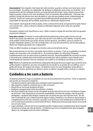 185
n
Armazenamento: Para impedir a formação de mofo ou bolor, guarde a câmara num local seco e com
boa ventilação. Se utilizar um adaptador CA, desligue o adaptador para evitar um incêndio. Se o
equipamento não for utilizado durante um longo período de tempo, retire a bateria para evitar
fugas e guarde a câmara num saco de plástico com um produto desumidificador. Contudo, não
guarde o estojo da câmara num saco de plástico, uma vez que poderá causar a deterioração do
material. Tenha em conta que o produto desumidificador perde gradualmente a respectiva
capacidade de absorção de humidade, devendo ser substituído regularmente.
Para impedir a formação de mofo ou bolor, retire a câmara do local de armazenamento pelo menos
uma vez por mês. Ligue a câmara e dispare o obturador algumas vezes antes de a guardar
novamente.
Armazene a bateria num local fresco e seco. Volte a colocar a tampa do terminal antes de guardar
novamente a bateria.
Notas sobre o monitor: O monitor é construído de forma altamente precisa; pelo menos cerca de
99,99 % dos pixéis são efectivos, com não mais de 0,01 % em falta ou com defeito. Portanto, estes
ecrãs podem conter pixéis que estão sempre acesos (brancos, vermelhos, azuis ou verdes) ou
sempre desligados (preto) e isto não corresponde a um mau funcionamento, não tendo qualquer
efeito nas imagens gravadas com o dispositivo.
Pode ser difícil visualizar as imagens no monitor sob uma forte fonte de luz.
Não exerça pressão no monitor, pois pode causar danos ou avarias. O pó ou a sujidade no monitor
podem ser removidos com uma pêra de ar. As manchas podem ser removidas limpando
cuidadosamente com um pano suave ou pele de camurça. Na eventualidade de o monitor se partir,
é necessário ter cuidado para evitar lesões provocadas por vidros partidos e para impedir que o
cristal líquido do monitor entre em contacto com a pele ou se introduza nos olhos ou na boca.
Moiré: Moiré é um padrão de interferência criado pela interacção de uma imagem que contenha uma
grelha regular e repetitiva, tal como um padrão de um tecido ou as janelas de um edifício, com a
grelha do sensor de imagem da câmara. Se detectar moiré nas suas fotografias, tente alterar a
distância ao motivo, aproximar ou afastar o zoom, ou alterar o ângulo entre o motivo e a câmara.
Cuidados a ter com a bateria
As baterias podem ter fugas ou explodir em caso de manuseamento incorrecto. Tome as seguintes
precauções ao manusear as baterias:
• Use apenas baterias aprovadas para utilização neste equipamento.
• Não exponha a bateria a chamas nem a calor excessivo.
• Mantenha os terminais da bateria limpos.
• Desligue o equipamento antes de substituir a bateria.
• Remova a bateria da câmara ou do carregador quando não estiver em uso e recoloque a tampa
do terminal. Estes dispositivos consomem quantidades mínimas de energia, mesmo quando
desligados, e poderão descarregar a bateria até um ponto em que não funcione mais. Se não
tiver a intenção de usar a bateria durante algum tempo, introduza-a na câmara e descarregue-a
completamente antes de a remover e guardar num local com uma temperatura ambiente de 15
a 25°C (evite locais quentes ou extremamente frios). Repita este processo pelo menos uma vez de
seis em seis meses.
• Ligar e desligar a câmara de forma repetida quando a bateria está completamente descarregada
irá diminui o tempo de vida da bateria. As baterias que foram completamente descarregadas
devem ser carregadas antes de serem utilizadas.
 