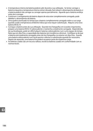 186
n
• A temperatura interna da bateria poderá subir durante a sua utilização. Se tentar carregar a
bateria enquanto a temperatura interna estiver elevada, fará reduzir o desempenho da bateria, e
a bateria poderá não carregar ou carregar apenas parcialmente. Aguarde que a bateria arrefeça
antes de a carregar.
• Continuar o carregamento da bateria depois de esta estar completamente carregada, pode
debilitar o desempenho da bateria.
• Uma quebra acentuada no tempo que a bateria completamente carregada retém a sua carga
quando usada a temperatura ambiente indica que esta requer substituição. Adquira uma nova
bateria EN-EL14.
• Carregue a bateria antes da sua utilização. Quando tirar fotografias em ocasiões importantes,
prepare uma bateria EN-EL14 sobressalente e mantenha-a totalmente carregada. Dependendo
da sua localização, pode ser difícil adquirir baterias sobressalentes num curto espaço de tempo.
Note que em dias frios, a capacidade das baterias tem tendência a diminuir. Certifique-se de que
a bateria está totalmente carregada antes de tirar fotografias no exterior em dias frios. Guarde
uma bateria sobressalente num local quente e efectue a substituição quando for necessário.
Depois de aquecida, uma bateria fria poderá recuperar parte da respectiva carga.
• As baterias usadas são um recurso valioso, recicle as baterias usadas em conformidade com as
normas locais.
 
