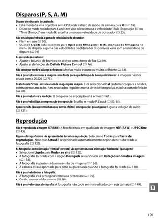 191
n
Disparos (P, S, A, M)
Reprodução
Disparo do obturador desactivado:
• Está montada uma objectiva sem CPU: rode o disco de modo da câmara para M (0 169).
• Disco de modo rodado para S após ter sido seleccionada a velocidade "Bulb (Exposição B)" ou
"Time (Tempo)" em modo M: escolha uma nova velocidade de obturador (0 55).
Não está disponível toda a gama de velocidades do obturador:
• Flash em uso (0 50).
• Quando Ligado está escolhido para Opções de filmagem > Defs. manuais de filmagens no
menu de disparo, a gama das velocidades de obturador disponíveis varia com a velocidade de
disparo (0 91).
As cores não são naturais:
• Ajuste o balanço de brancos de acordo com a fonte de luz (0 69).
• Ajuste as definições de Definir Picture Control (0 76).
Não consegue medir o balanço de brancos: Motivo muito escuro ou muito brilhante (0 73).
Não é possível seleccionar a imagem como fonte para a predefinição de balanço de brancos: A imagem não foi
criada com a D3200 (0 75).
OsefeitosdoPictureControlvariamdeimagemparaimagem: Está seleccionado A (automático) para a nitidez,
contraste ou saturação. Para resultados regulares numa série de fotografias, escolha outra definição
(0 78).
Não é possível alterar a medição: O bloqueio de exposição está activo (0 61).
Não é possível utilizar a compensação de exposição: Escolha o modo P, S ou A (0 53, 63).
Aparece ruído (áreas avermelhadas ou outros efeitos) em exposições prolongadas: Ligue a redução de ruído
(0 131).
NãoéreproduzidaaimagemNEF(RAW): A foto foi tirada em qualidade de imagem NEF (RAW) + JPEG fine
(0 45).
Algumas fotografias não são apresentadas durante a reprodução: Seleccione Todas para Pasta de
reprodução. Note que Actual é seleccionado automaticamente depois de ter sido tirada a
fotografia (0 125).
As fotografias com orientação "vertical" (retrato) são apresentadas na orientação "horizontal" (paisagem):
• Seleccione Ligada para Rodar ao alto (0 126).
• A fotografia foi tirada com a opção Desligada seleccionada em Rotação automática imagem
(0 138).
• A fotografia é apresentada em revisão de imagens (0 126).
• A câmara estava apontada para cima ou para baixo quando a fotografia foi tirada (0 138).
Não é possível eliminar a fotografia:
• A fotografia está protegida: remova a protecção (0 105).
• Cartão memória bloqueado (0 18).
Não é possível retocar a fotografia: A fotografia não pode ser mais editada com esta câmara (0 149).
 