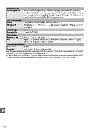 200
n
• Excepto se especificado o contrário, todos os valores são referentes a uma câmara com uma bateria totalmente
carregada a funcionar a uma temperatura ambiente de 20°C.
• A Nikon não se responsabiliza por eventuais danos resultantes de qualquer erro que este manual possa conter.
A Nikon não será responsabilizada pelos danos que possam advir de quaisquer erros neste manual.
Idiomas suportados
Idiomas suportados Árabe, chinês (simplificado e tradicional), checo, dinamarquês, holandês,
inglês, finlandês, francês, alemão, grego, hindi, húngaro, indonésio, italiano,
japonês, coreano, norueguês, polaco, português (Portugal e Brasil), romeno,
russo, espanhol, sueco, tailandês, turco, ucraniano
Fonte de alimentação
Bateria Uma bateria de iões de lítio recarregável EN-EL14
Adaptador CA Adaptador EH-5b AC; requer conector de alimentação EP-5A (disponível em
separado)
Encaixe do tripé
Encaixe do tripé 1/4 pol. (ISO 1222)
Dimensões/peso
Dimensões (L × A × P) Aprox. 125 × 96 × 76,5 mm
Peso Aprox. 505 g com bateria e cartão de memória mas sem tampa do corpo;
aprox. 455 g (apenas corpo da câmara)
Ambiente de funcionamento
Temperatura 0–40°C
Humidade Inferior a 85 % (sem condensação)
 
