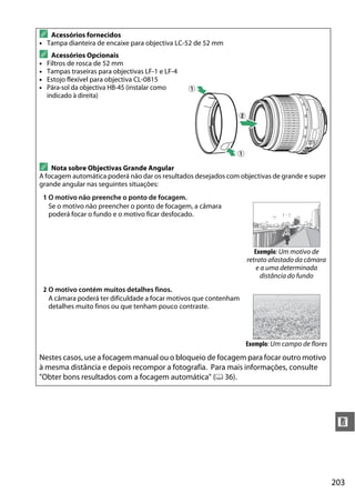 203
n
A Acessórios fornecidos
• Tampa dianteira de encaixe para objectiva LC-52 de 52 mm
A Acessórios Opcionais
• Filtros de rosca de 52 mm
• Tampas traseiras para objectivas LF-1 e LF-4
• Estojo flexível para objectiva CL-0815
• Pára-sol da objectiva HB-45 (instalar como
indicado à direita)
A Nota sobre Objectivas Grande Angular
A focagem automática poderá não dar os resultados desejados com objectivas de grande e super
grande angular nas seguintes situações:
1 O motivo não preenche o ponto de focagem.
Se o motivo não preencher o ponto de focagem, a câmara
poderá focar o fundo e o motivo ficar desfocado.
Exemplo: Um motivo de
retrato afastado da câmara
e a uma determinada
distância do fundo
2 O motivo contém muitos detalhes finos.
A câmara poderá ter dificuldade a focar motivos que contenham
detalhes muito finos ou que tenham pouco contraste.
Exemplo: Um campo de flores
Nestes casos, use a focagem manual ou o bloqueio de focagem para focar outro motivo
à mesma distância e depois recompor a fotografia. Para mais informações, consulte
"Obter bons resultados com a focagem automática" (0 36).
q
q
w
 