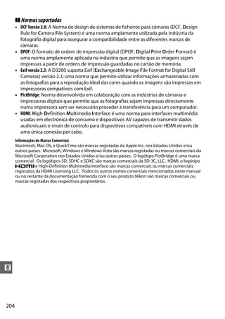 204
n
❚❚ Normassuportadas
• DCF Versão 2.0: A Norma de design de sistemas de ficheiros para câmaras (DCF, Design
Rule for Camera File System) é uma norma amplamente utilizada pela indústria da
fotografia digital para assegurar a compatibilidade entre as diferentes marcas de
câmaras.
• DPOF: O formato de ordem de impressão digital (DPOF, Digital Print Order Format) é
uma norma amplamente aplicada na indústria que permite que as imagens sejam
impressas a partir de ordens de impressão guardadas no cartão de memória.
• Exif versão 2.3: A D3200 suporta Exif (Exchangeable Image File Format for Digital Still
Cameras) versão 2.3, uma norma que permite utilizar informações armazenadas com
as fotografias para a reprodução ideal das cores quando as imagens são impressas em
impressoras compatíveis com Exif.
• PictBridge: Norma desenvolvida em colaboração com as indústrias de câmaras e
impressoras digitais que permite que as fotografias sejam impressas directamente
numa impressora sem ser necessário proceder à transferência para um computador.
• HDMI: High-Definition Multimedia Interface é uma norma para interfaces multimédia
usadas em electrónica de consumo e dispositivos AV capazes de transmitir dados
audiovisuais e sinais de controlo para dispositivos compatíveis com HDMI através de
uma única conexão por cabo.
Informações de Marcas Comerciais
Macintosh, Mac OS, e QuickTime são marcas registadas da Apple Inc. nos Estados Unidos e/ou
outros países. Microsoft, Windows e Windows Vista são marcas registadas ou marcas comerciais da
Microsoft Corporation nos Estados Unidos e/ou outros países. O logótipo PictBridge é uma marca
comercial. Os logótipos SD, SDHC e SDXC são marcas comerciais da SD-3C, LLC. HDMI, o logótipo
e High-Definition Multimedia Interface são marcas comerciais ou marcas comerciais
registadas da HDMI Licensing LLC. Todos os outros nomes comerciais mencionados neste manual
ou no restante da documentação fornecida com o seu produto Nikon são marcas comerciais ou
marcas registadas dos respectivos proprietários.
 