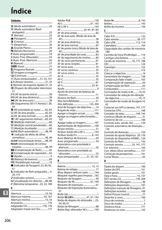206
n
Índice
Símbolos
i (Modo automático)........................22
j (Modo automático (flash
desligado)) ...........................................22
k (Retrato) .............................................25
l (Paisagem).........................................25
p (Criança).............................................25
m (Desportos)........................................26
n (Grande Plano).................................26
o (Retrato Nocturno).........................26
P (Auto. programado).........................54
S (Auto. Prior. Obturador)..................55
A (Auto. Prior. Abertura).....................56
M (Manual)..............................................57
g (Guia)............................................27
U (Programa flexível) ..........................54
8 (Imagem-a-imagem) ....................31
I (Contínuo) ........................................31
E (Auto-temporizador) ....31, 33, 141
" (Atraso remoto)......................31, 33
# (Remoto de resposta rápida).31, 33
J (Disparo do obturador silencioso)
31
c (AF de ponto único).....................38
d (AF de área dinâmica)..................38
e (AF de área auto.)..........................38
f (Seguimento 3D (11 Pontos) ).38,
39
8 (AF prioridade ao rosto)........82, 83
9 (AF de área ampla) ..................82, 83
! (AF de área normal).................82, 83
" (AF seguimento motivo).....82, 83
L (Medição matricial)........................60
M (Medição central ponderada) ....60
N (Medição localizada) .....................60
o (flash automático) ............48, 49
Y (redução do efeito de olhos
vermelhos) ....................................48, 49
p (sincronização lenta).......48, 49
q (sincronização de cortina
traseira)...........................................48, 49
Y (Compensação de flash).............65
E (Compensação de exposição)....63
d (Ajuda)..................................................9
m (Balanço de brancos)....................69
L (Predefinição manual)................72
I (Indicador de focagem).23,40,42,
61
N (indicador de flash preparado)....4,
24, 175
3 (Indicador sonoro)........................141
a (visualização em directo) .....80, 88
t (Memória temporária) ..23, 32, 188
A
Abertura...........................................53, 56
Abertura máxima.......................42, 167
Abertura mínima...........................15, 53
Acessórios............................................176
Adaptador CA............................176, 178
Adaptador móvel sem fios ............177
Adobe RGB ..........................................130
AE-L.................................................61, 143
AE-L/AF-L .............................................143
AF........................................ 35–41, 81–83
AF de área ampla.................................82
AF de área auto. (Modo de área de
AF)...........................................................38
AF de área dinâmica...........................38
AF de área normal...............................82
AF de ponto único (Modo de área de
AF)...........................................................38
AF de prioridade do rosto................82
AF de seguimento do motivo.........82
AF de servo permanente..................81
AF de servo simples............................81
AF servo auto........................................35
AF servo contínuo...............................35
AF servo único......................................35
AF-A..........................................................35
AF-C..........................................................35
AF-F..........................................................81
AF-S................................................... 35, 81
Ajuda ..........................................................9
Ajuste de precisão do balanço de
brancos .................................................71
Alcance do flash...................................50
Alta (Sensibilidade).............................51
Alta definição............................ 123, 204
Anel de focagem da objectiva........14
Ângulo de visão.................................171
Apagar a imagem actual ................106
Apagar as imagens seleccionadas......
107
Apagar todas as imagens...............107
Apresentação de diapositivos......109
Atraso remoto ......................................31
Atribuir botão AE-L/AF-L................143
Atribuir botão Fn.......................... 8, 143
Auto (Balanço de brancos)...............69
Auto. programado ..............................54
Automático com prioridade à
abertura................................................56
Automático com prioridade ao
obturador.............................................55
Auto-temporizador ............31, 33, 141
B
Bateria .............................................. 12, 13
Bateria do relógio................................17
Bloq. disparo ranhura vazia...........144
Bloquear espelho para limpeza ...182
Bloqueio da focagem.........................40
Bloqueio de AE............................61, 144
Bloqueio de exposição......................61
Bloqueio de Exposição Automática...
61
Body cap....................................................1
Botão AE-L/AF-L.......................41, 61, 143
Botão de disparo do obturador ....23,
24, 40, 61
Botão de filmagem.............................88
Botão disp. obturador AE-L ...........144
Botão Fn............................................8, 143
Botões................................................... 143
Brilho do monitor............................. 134
C
Cabo A/V.............................................. 122
Cabo remoto ............................... 58, 177
Cabo USB....................................112, 114
Calendário........................................... 103
Capacidade dos cartões de memória
188
Carimbo de hora (PictBridge)....... 116
Carregar uma bateria .........................12
Cartão de memória..........18, 177, 188
CEC......................................................... 124
Cianotipo............................................. 152
CLS ......................................................... 173
Colocar a objectiva .............................14
Comentário da imagem................. 138
Comparação lado-a-lado............... 165
Compensação de exposição............63
Compensação do flash......................65
Computador....................................... 111
Comutador de modo A-M.........14, 42
Comutador de redução da vibração
da objectiva..................................14, 15
Comutador do modo de focagem14,
42
Conectar um GPS à câmara..147, 177
Contactos CPU................................... 168
Contador de data.....................144, 145
Contínuo (Modo de disparo)...........31
Contorno de cor................................ 160
Controlo auto. sensib. ISO ............. 129
Controlo automático de distorção.....
130
Controlo de distorção..................... 159
Controlo do ajuste dióptrico. 20, 176
Controlo do dispositivo (HDMI)... 124
Controlo do flash.............................. 132
Controlo remoto...............33, 141, 177
Cor selectiva ....................................... 163
Corr. efeito olhos vermelhos......... 151
Correcção da perspectiva.............. 161
Cortar filmes..........................................93
D
Dados do disparo ............................. 100
Dados do GPS .................................... 101
Dados gerais....................................... 101
Data e hora................................... 16, 137
DCF versão 2.0..........................130, 204
Definições de filmagem....................90
Definições disponíveis.................... 187
Definições manuais de filmagens..91
Definições recentes ......................... 166
Definir Picture Control.......................77
Desenho a cores................................ 160
Disco de controlo .................................. 7
Disco de modos ..................................... 3
Distância focal.................................... 171
Distâncias no visor ........................... 142
 
