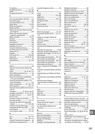 207
n
D-Lighting ...........................................151
D-Lighting Activo.......................67, 143
DPOF...................................117, 120, 204
Duração de remoto..........................141
E
Ecrã cruzado (Efeitos de filtro)......153
Ecrã de focagem................................196
Ecrã informações auto.....................136
Editar filme ..................................... 93, 96
Efeito de miniatura...........................162
Efeitos de filtro...................................153
Efeitos de transição (Apresentação
de imagens) ......................................109
Efeitos de transição (opções
apresent. reprodução)...................126
Efeitos do filtro.............................. 78, 79
Eliminar.................................................106
Endireitar..............................................159
Envio Eye-Fi.........................................148
Equilíbrio de brancos......................... 69
Equilíbrio de cores............................154
Escala de distâncias focais............... 14
Escolher ponto de início/fim........... 93
Espaço de cor .....................................130
Espelho.................................................182
Exif versão 2.3........................... 130, 204
Exposição.......................... 53, 60, 61, 63
Exposição B ........................................... 58
Exposímetros...............................24, 140
F
Filmes ...................................................... 88
Filtro de cores quentes (Efeitos de
filtro) ....................................................153
Flash..................................24, 47, 48, 172
Flash (Balanço de brancos).............. 69
Flash automático................................. 49
Flash de enchimento equilibrado
i-TTL para SLR digital .....................132
Flash de enchimento padrão i-TTL
para SLR digital................................132
Flash incorporado............ 47, 132, 170
Flash opcional .......................... 132, 172
Fluorescente (equilíbrio de brancos)
69, 70
Focagem.....................35–43, 81–83, 87
Focagem automática....35–41, 81–83
Focagem manual .................. 42, 81, 87
Focar o visor.......................................... 20
Formatar cartão de memória.......... 19
Formato de data.........................16, 137
Formato de ordem de impressão
digital ...............................117, 120, 204
Formato ecrã de informação ........134
Fotografia de Refª Dust Off............139
Fuso horário.................................16, 137
Fuso horário e data....................16, 137
G
GP-1.............................................. 147, 177
GPS......................................101, 147, 177
Grande (Tamanho de imagem)...... 46
Grelha de enquadramento.............. 85
Guardar fotograma selecc................96
H
H.264......................................................199
HDMI............................................123, 204
HDMI-CEC.............................................124
Histograma...................................99, 126
Histograma RGB...................................99
Hora..........................................................58
Hora de Verão.......................................16
Horário de verão................................137
I
Idioma (Language).....................16, 137
Iluminador auxiliar de AF .......37,131,
171
Imagem-a-imagem (Modo de
disparo).................................................31
Impressão (DPOF)..............................117
Imprimir................................................114
Imprimir data......................................144
Incandescente (Balanço de brancos).
69
Indicador de exposição..............57, 84
Indicador de flash preparado.24, 175
Indicador de focagem ..23, 40, 42, 61
Informações............................................. 5
Informações da fotografia.......98, 134
Informações da reprodução............98
Informações de Fotografia......98, 126
Informações de reprodução..........126
Informações do ficheiro....................98
Iniciar a impressão (PictBridge)...116,
119
Intensific. vermelho (Efeitos de filtro)
153
Intensificador azul (Efeitos de filtro) ..
153
Intensificador verde (Efeitos de filtro)
153
Intervalo entre imagens
(apresentação de diapositivos) ..109
i-TTL........................................................132
J
JPEG..........................................................44
JPEG basic ..............................................44
JPEG fine.................................................44
JPEG normal..........................................44
L
Lens mount.............................................. 1
Limpar sensor de imagem .............180
Luz de acesso........................................23
Luz solar directa (Balanço de
brancos)................................................69
M
Manual .............................................42, 57
Marca de montagem..........................14
Marca do plano focal..........................43
Margens (PictBridge)........................116
Medição..................................................60
Medição central ponderada............60
Medição localizada..............................60
Medição matricial................................60
Medição matricial da cor 3D II.........60
Médio (Tamanho de imagem) ........46
Memória temporária ...................23, 32
Menu de configuração....................133
Menu de Disparo...............................127
Menu de reprodução.......................125
Menu de Retoque.............................149
Microfone ........................................88, 90
Microfone externo.....................91, 177
Mirror .........................................................1
Modo de área de AF.....................38, 82
Modo de cena.......................................25
Modo de exposição.............................53
Modo de flash .......................................48
Modo de focagem........................35, 81
Modo de guia........................................27
Modo de obturação............................31
Modo de vídeo..........................122, 136
Monitor...................................80, 97, 134
Monocromático.................................152
Monocromático (Definir Picture
Control)..................................................76
Montagem da objectiva.............14, 43
MOV.......................................................188
N
NEF............................................................44
NEF (RAW).....................................44, 157
Neutro (Definir Picture Control) .....76
Nikon Transfer 2 .......................111, 112
Nublado (Balanço de brancos)........69
Número de disparos ........................205
Número f..........................................53, 56
número f/.............................................167
O
Objectiva................................14, 15, 167
Objectiva com CPU ...................15, 167
Objectiva compatível......................167
Objectiva sem CPU...........................169
Objectiva tipo D ................................168
Objectiva tipo G ................................168
Obturador silencioso..........................31
Olho de peixe.....................................160
Opções apresent. reprodução .....126
Ordem de impressão (DPOF)........120
P
Padrão (Definir Picture Control) .....76
Paisagem (Definir Picture Control) 76
Pasta de armazenamento..............146
Pasta de reprodução........................125
Pequeno (Tamanho de imagem) ...46
PictBridge ...................................114, 204
Picture Controls.............................76, 77
Ponto de focagem..22, 38, 40, 42, 82,
83
Power switch ...........................................1
Predefinição manual (Balanço de
brancos)..........................................69, 72
Pressionar completamente o botão
de disparo do obturador..........23, 24
 