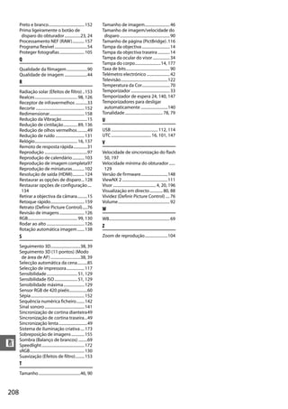 208
n
Preto e branco....................................152
Prima ligeiramente o botão de
disparo do obturador................23, 24
Processamento NEF (RAW)............157
Programa flexível.................................54
Proteger fotografias.........................105
Q
Qualidade da filmagem.....................90
Qualidade de imagem .......................44
R
Radiação solar (Efeitos de filtro)..153
Realces...........................................98, 126
Receptor de infravermelhos ............33
Recorte .................................................152
Redimensionar...................................158
Redução da Vibração..........................15
Redução de cintilação..............89, 136
Redução de olhos vermelhos..........49
Redução de ruído .............................131
Relógio...........................................16, 137
Remoto de resposta rápida..............31
Reprodução ...........................................97
Reprodução de calendário............103
Reprodução de imagem completa97
Reprodução de miniaturas............102
Resolução de saída (HDMI)............124
Restaurar as opções de disparo...128
Restaurar opções de configuração....
134
Retirar a objectiva da câmara..........15
Retoque rápido..................................159
Retrato (Definir Picture Control).....76
Revisão de imagens.........................126
RGB..................................................99, 130
Rodar ao alto ......................................126
Rotação automática imagem.......138
S
Seguimento 3D..............................38, 39
Seguimento 3D (11 pontos) (Modo
de área de AF) ..............................38, 39
Selecção automática da cena..........85
Selecção de impressora..................117
Sensibilidade...............................51, 129
Sensibilidade ISO.......................51, 129
Sensibilidade máxima.....................129
Sensor RGB de 420 pixéis..................60
Sépia......................................................152
Sequência numérica ficheiro........142
Sinal sonoro........................................141
Sincronização de cortina dianteira49
Sincronização de cortina traseira...49
Sincronização lenta.............................49
Sistema de iluminação criativa....173
Sobreposição de imagens.............155
Sombra (Balanço de brancos) .........69
Speedlight...........................................172
sRGB.......................................................130
Suavização (Efeitos de filtro).........153
T
Tamanho..........................................46, 90
Tamanho de imagem.........................46
Tamanho de imagem/velocidade do
disparo ..................................................90
Tamanho de página (PictBridge).116
Tampa da objectiva............................14
Tampa da objectiva traseira ............14
Tampa da ocular do visor.................34
Tampa do corpo..........................14, 177
Taxa de bits............................................90
Telémetro electrónico .......................42
Televisão...............................................122
Temperatura da Cor............................70
Temporizador .......................................33
Temporizador de espera 24, 140, 147
Temporizadores para desligar
automaticamente ...........................140
Tonalidade...................................... 78, 79
U
USB............................................... 112, 114
UTC........................................ 16, 101, 147
V
Velocidade de sincronização do flash
50, 197
Velocidade mínima do obturador......
129
Versão de firmware...........................148
ViewNX 2..............................................111
Visor ........................................... 4, 20, 196
Visualização em directo............. 80, 88
Vividez (Definir Picture Control) ....76
Volume....................................................92
W
WB.............................................................69
Z
Zoom de reprodução.......................104
 