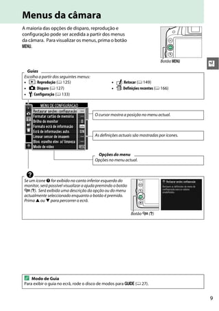 9
X
Menus da câmara
A maioria das opções de disparo, reprodução e
configuração pode ser acedida a partir dos menus
da câmara. Para visualizar os menus, prima o botão
G.
Guias
Escolha a partir dos seguintes menus:
• D: Reprodução (0 125) • N: Retocar (0 149)
• C: Disparo (0 127) • m: Definições recentes (0 166)
• B: Configuração (0 133)
d
Se um ícone d for exibido no canto inferior esquerdo do
monitor, será possível visualizar a ajuda premindo o botão
W (Q). Será exibida uma descrição da opção ou do menu
actualmente seleccionado enquanto o botão é premido.
Prima 1 ou 3 para percorrer o ecrã.
A Modo de Guia
Para exibir o guia no ecrã, rode o disco de modos para g (0 27).
Botão G
O cursor mostra a posição no menu actual.
As definições actuais são mostradas por ícones.
Opções do menu
Opções no menu actual.
Botão W (Q)
 