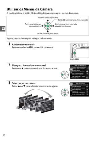 X
10
Utilizar os Menus da Câmara
O multisseletor e o botão J são utilizados para navegar os menus da câmara.
Siga os passos abaixo para navegar pelos menus.
1 Apresentar os menus.
Pressione o botão G para exibir os menus.
2 Marque o ícone do menu actual.
Pressione 4 para marcar o ícone do menu actual.
3 Seleccionar um menu.
Prima 1 ou 3 para seleccionar o menu desejado.
Seleccionar o item marcado
ou exibir o submenu
Mover o cursor para cima
Mover o cursor para baixo
Botão J: seleccionar o item marcado
Cancelar e voltar ao
menu anterior
Botão G
 