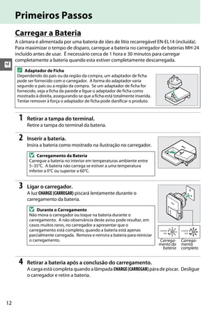 12
X
Primeiros Passos
Carregar a Bateria
A câmara é alimentada por uma bateria de iões de lítio recarregável EN-EL14 (incluída).
Para maximizar o tempo de disparo, carregue a bateria no carregador de baterias MH-24
incluído antes de usar. É necessário cerca de 1 hora e 30 minutos para carregar
completamente a bateria quando esta estiver completamente descarregada.
1 Retirar a tampa do terminal.
Retire a tampa do terminal da bateria.
2 Inserir a bateria.
Insira a bateria como mostrado na ilustração no carregador.
3 Ligar o carregador.
A luz CHARGE (CARREGAR) piscará lentamente durante o
carregamento da bateria.
4 Retirar a bateria após a conclusão do carregamento.
A carga está completa quando a lâmpada CHARGE(CARREGAR) pára de piscar. Desligue
o carregador e retire a bateria.
A Adaptador de Ficha
Dependendo do país ou da região da compra, um adaptador de ficha
pode ser fornecido com o carregador. A forma do adaptador varia
segundo o país ou a região da compra. Se um adaptador de ficha for
fornecido, veja a ficha da parede e ligue o adaptador de ficha como
mostrado à direita, assegurando-se que a ficha está totalmente inserida.
Tentar remover à força o adaptador de ficha pode danificar o produto.
D Carregamento da Bateria
Carregue a bateria no interior em temperaturas ambiente entre
5–35°C. A bateria não carrega se estiver a uma temperatura
inferior a 0°C ou superior a 60°C.
D Durante o Carregamento
Não mova o carregador ou toque na bateria durante o
carregamento. A não observância deste aviso pode resultar, em
casos muitos raros, no carregador a apresentar que o
carregamento está completo, quando a bateria está apenas
parcialmente carregada. Remova e reinsira a bateria para reiniciar
o carregamento. Carrega-
mento da
bateria
Carrega-
mento
completo
 