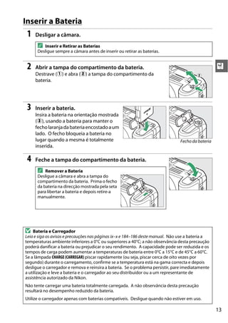 13
X
Inserir a Bateria
1 Desligar a câmara.
2 Abrir a tampa do compartimento da bateria.
Destrave (q) e abra (w) a tampa do compartimento da
bateria.
3 Inserir a bateria.
Insira a bateria na orientação mostrada
(e), usando a bateria para manter o
fecho laranja dabateriaencostadoaum
lado. O fecho bloqueia a bateria no
lugar quando a mesma é totalmente
inserida.
4 Feche a tampa do compartimento da bateria.
A Inserir e Retirar as Baterias
Desligue sempre a câmara antes de inserir ou retirar as baterias.
A Remover a Bateria
Desligue a câmara e abra a tampa do
compartimento da bateria. Prima o fecho
da bateria na direcção mostrada pela seta
para libertar a bateria e depois retire-a
manualmente.
D Bateria e Carregador
Leia e siga os avisos e precauções nas páginas ix–x e 184–186 deste manual. Não use a bateria a
temperaturas ambiente inferiores a 0°C ou superiores a 40°C; a não observância desta precaução
poderá danificar a bateria ou prejudicar o seu rendimento. A capacidade pode ser reduzida e os
tempos de carga podem aumentar a temperaturas de bateria entre 0°C a 15°C e de 45°C a 60°C.
Se a lâmpada CHARGE (CARREGAR) piscar rapidamente (ou seja, piscar cerca de oito vezes por
segundo) durante o carregamento, confirme se a temperatura está na gama correcta e depois
desligue o carregador e remova e reinsira a bateria. Se o problema persistir, pare imediatamente
a utilização e leve a bateria e o carregador ao seu distribuidor ou a um representante de
assistência autorizado da Nikon.
Não tente carregar uma bateria totalmente carregada. A não observância desta precaução
resultará no desempenho reduzido da bateria.
Utilize o carregador apenas com baterias compatíveis. Desligue quando não estiver em uso.
w
q
Fecho da bateria
e
 