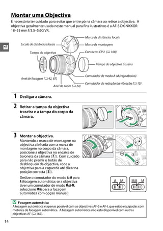X
14
Montar uma Objectiva
É necessário ter cuidado para evitar que entre pó na câmara ao retirar a objectiva. A
objectiva geralmente usada neste manual para fins ilustrativos é a AF-S DX NIKKOR
18–55 mm f/3.5–5.6G VR.
1 Desligar a câmara.
2 Retirar a tampa da objectiva
traseira e a tampa do corpo da
câmara.
3 Montar a objectiva.
Mantendo a marca de montagem na
objectiva alinhada com a marca de
montagem no corpo da câmara,
posicione a objectiva no encaixe de
baioneta da câmara (q). Com cuidado
para não premir o botão de
desbloqueio da objectiva, rode a
objectiva para a esquerda até clicar na
posição correcta (w).
Deslize o comutador do modo A-M para
A (focagem automática; se a objectiva
tiver um comutador de modo M/A-M,
seleccione M/A para a focagem
automática com opção manual).
D Focagem automática
A focagem automática é apenas possível com as objectivas AF-S e AF-I, que estão equipadas com
motores de focagem automática. A focagem automática não está disponível com outras
objectivas AF (0 167).
Escala de distâncias focais
Marca de distâncias focais
Comutador de modo A-M (veja abaixo)
Comutador da redução da vibração (0 15)
Marca de montagem
Tampa da objectiva traseira
Tampa da objectiva
Anel de focagem (0 42, 87)
Contactos CPU (0 168)
Anel de zoom (0 24)
 