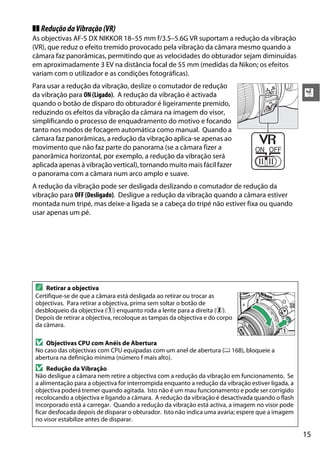 15
X
❚❚ ReduçãodaVibração(VR)
As objectivas AF-S DX NIKKOR 18–55 mm f/3.5–5.6G VR suportam a redução da vibração
(VR), que reduz o efeito tremido provocado pela vibração da câmara mesmo quando a
câmara faz panorâmicas, permitindo que as velocidades do obturador sejam diminuídas
em aproximadamente 3 EV na distância focal de 55 mm (medidas da Nikon; os efeitos
variam com o utilizador e as condições fotográficas).
Para usar a redução da vibração, deslize o comutador de redução
da vibração para ON (Ligado). A redução da vibração é activada
quando o botão de disparo do obturador é ligeiramente premido,
reduzindo os efeitos da vibração da câmara na imagem do visor,
simplificando o processo de enquadramento do motivo e focando
tanto nos modos de focagem automática como manual. Quando a
câmara faz panorâmicas, a redução da vibração aplica-se apenas ao
movimento que não faz parte do panorama (se a câmara fizer a
panorâmica horizontal, por exemplo, a redução da vibração será
aplicada apenas à vibração vertical), tornando muito mais fácil fazer
o panorama com a câmara num arco amplo e suave.
A redução da vibração pode ser desligada deslizando o comutador de redução da
vibração para OFF (Desligado). Desligue a redução da vibração quando a câmara estiver
montada num tripé, mas deixe-a ligada se a cabeça do tripé não estiver fixa ou quando
usar apenas um pé.
A Retirar a objectiva
Certifique-se de que a câmara está desligada ao retirar ou trocar as
objectivas. Para retirar a objectiva, prima sem soltar o botão de
desbloqueio da objectiva (q) enquanto roda a lente para a direita (w).
Depois de retirar a objectiva, recoloque as tampas da objectiva e do corpo
da câmara.
D Objectivas CPU com Anéis de Abertura
No caso das objectivas com CPU equipadas com um anel de abertura (0 168), bloqueie a
abertura na definição mínima (número f mais alto).
D Redução da Vibração
Não desligue a câmara nem retire a objectiva com a redução da vibração em funcionamento. Se
a alimentação para a objectiva for interrompida enquanto a redução da vibração estiver ligada, a
objectiva poderá tremer quando agitada. Isto não é um mau funcionamento e pode ser corrigido
recolocando a objectiva e ligando a câmara. A redução da vibração é desactivada quando o flash
incorporado está a carregar. Quando a redução da vibração está activa, a imagem no visor pode
ficar desfocada depois de disparar o obturador. Isto não indica uma avaria; espere que a imagem
no visor estabilize antes de disparar.
 
