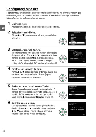 X
16
Configuração Básica
É apresentada uma caixa de diálogo de selecção do idioma na primeira vez em que a
câmara é ligada. Escolha um idioma e defina a hora e a data. Não é possível tirar
fotografias até ter definido a hora e a data.
1 Ligar a câmara.
Aparece uma caixa de diálogo de selecção do idioma.
2 Seleccionar um idioma.
Prima 1 ou 3 para marcar o idioma pretendido e
prima J.
3 Seleccionar um fuso horário.
Será apresentada uma caixa de diálogo de selecção
do fuso horário. Prima 4 ou 2 para marcar o fuso
horário local (o campo UTC mostra a diferença
entre o fuso horário seleccionado e o Tempo
Universal Coordenado (UTC), em horas) e prima J.
4 Escolher um formato de data.
Prima 1 ou 3 para escolher a ordem na qual o dia,
o mês e o ano serão exibidos. Prima J para
continuar para o passo seguinte.
5 Active ou desactive a hora de Verão.
As opções do horário de Verão serão exibidas. O
horário de Verão está desactivado por padrão; se o
horário de Verão estiver activo no fuso horário
local, prima 1 para marcar Ligado e prima J.
6 Definir a data e a hora.
Será apresentada a caixa de diálogo mostrada à
direita. Prima 4 ou 2 para seleccionar um item,
1 ou 3 para alterar. Prima J para acertar o
relógio e sair para o modo de disparo.
 