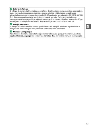 17
X
A Bateria do Relógio
O relógio da câmara é alimentado por uma fonte de alimentação independente e recarregável,
que é carregada, se necessário, quando a bateria principal está instalada ou a câmara é
alimentada por um conector de alimentação EP-5A opcional e um adaptador CA EH-5b (0 178).
Três dias de carga alimentarão o relógio por cerca de um mês. Se for apresentada uma
mensagem a avisar que o relógio não está certo quando a câmara é ligada, a bateria do relógio
estará gasta e o relógio foi restaurado. Acerte o relógio para a hora e data correctas.
A Relógio da Câmara
O relógio da câmara é menos preciso que a maioria dos relógios. Compare regularmente o
relógio com outros relógios mais precisos e acerte-o quando necessário.
A Menu de Configuração
As definições do idioma e da data/hora podem ser alteradas a qualquer momento usando as
opções Idioma (Language) (0 137) e Fuso horário e data (0 137) no menu de configuração.
 