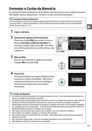 19
X
Formatar o Cartão de Memória
Os cartões de memória devem ser formatados antes do primeiro uso ou depois de serem
formatados noutros dispositivos. Formate o cartão como descrito abaixo.
1 Ligar a câmara.
2 Apresentar opções da formatação.
Pressione o botão G para exibir os menus.
Marque Formatar cartão de memória no
menu de configuração e prima 2. Para obter
mais informações sobre o uso dos menus, veja
a página 9.
3 Marcar Sim.
Para sair sem formatar o cartão de memória,
marque Não e pressione J.
4 Premir J.
Será apresentada amensagemexibida à direita
enquanto o cartão é formatado. Não retire o
cartão de memória nem remova ou desligue a
fonte de alimentação até ter terminado a
formatação.
D Formatar Cartões de Memória
A formatação dos cartões de memória apaga permanentemente quaisquer dados que os mesmos
possam conter. Copie as fotografias e outros dados que deseje guardar para um computador
antes de continuar (0 111).
D Cartões de Memória
• Os cartões de memória podem ficar quentes depois do uso. Tome as devidas precauções ao
retirar os cartões de memória da câmara.
• Desligue sempre a alimentação antes de inserir ou retirar os cartões de memória. Não retire os
cartões de memória da câmara, desconecte a câmara, nem retire ou desligue a fonte de
alimentação durante a formatação ou enquanto os dados estiverem a ser gravados, apagados
ou copiados para um computador. A não observância destas precauções poderá resultar em
perdas de dados ou danos na câmara ou no cartão.
• Não toque nos terminais dos cartões com os dedos nem com objectos metálicos.
• Evite dobrar ou sujeitar a quedas e a choques físicos fortes.
• Não exerça pressão no revestimento do cartão. A não observância desta precaução poderá
danificar o cartão.
• Não exponha à água, calor, níveis de humidade elevados ou a luz solar directa.
• Não formate cartões de memória no computador.
Botão G
 