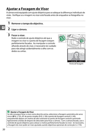 X
20
Ajustar a Focagem do Visor
A câmara está equipada com ajuste dióptrico para se adequar às diferenças individuais de
visão. Verifique se a imagem no visor está focada antes de enquadrar as fotografias no
visor.
1 Remover a tampa da objectiva.
2 Ligar a câmara.
3 Focar o visor.
Rode o controlo de ajuste dióptrico até que a
imagem no visor e o ponto de focagem estejam
perfeitamente focados. Ao manipular o controlo
olhando através do visor, é necessário ter cuidado
para não atingir acidentalmente o olho com os
dedos ou unhas.
A Ajustar a Focagem do Visor
Se não conseguir focar o visor como descrito acima, seleccione a focagem automática de servo
único (AF-S; 0 35), AF de ponto simples (c; 0 38) e ponto de focagem central (0 40),
enquadrando depois um motivo de alto contraste no ponto de focagem central e premindo
ligeiramente o botão de disparo do obturador para focar a câmara. Com a câmara focada, use o
controlo de ajuste dióptrico para colocar o motivo perfeitamente focado no visor. Se necessário,
a focagem do visor pode ser mais ajustada usando objectivas opcionais de correcção (0 176).
Ponto de focagem
 