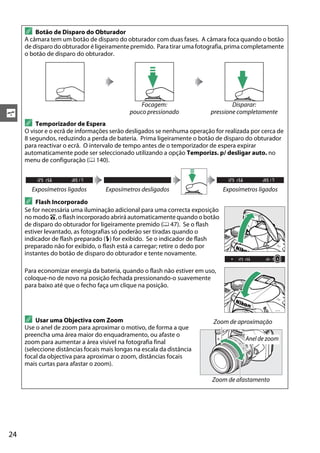 24
s
A Botão de Disparo do Obturador
A câmara tem um botão de disparo do obturador com duas fases. A câmara foca quando o botão
de disparo do obturador é ligeiramente premido. Para tirar uma fotografia, prima completamente
o botão de disparo do obturador.
Focagem:
pouco pressionado
Disparar:
pressione completamente
A Temporizador de Espera
O visor e o ecrã de informações serão desligados se nenhuma operação for realizada por cerca de
8 segundos, reduzindo a perda de bateria. Prima ligeiramente o botão de disparo do obturador
para reactivar o ecrã. O intervalo de tempo antes de o temporizador de espera expirar
automaticamente pode ser seleccionado utilizando a opção Temporizs. p/ desligar auto. no
menu de configuração (0 140).
Exposímetros ligados Exposímetros desligados Exposímetros ligados
A Flash Incorporado
Se for necessária uma iluminação adicional para uma correcta exposição
no modo i, o flash incorporado abrirá automaticamente quando o botão
de disparo do obturador for ligeiramente premido (0 47). Se o flash
estiver levantado, as fotografias só poderão ser tiradas quando o
indicador de flash preparado (M) for exibido. Se o indicador de flash
preparado não for exibido, o flash está a carregar; retire o dedo por
instantes do botão de disparo do obturador e tente novamente.
Para economizar energia da bateria, quando o flash não estiver em uso,
coloque-no de novo na posição fechada pressionando-o suavemente
para baixo até que o fecho faça um clique na posição.
A Usar uma Objectiva com Zoom
Use o anel de zoom para aproximar o motivo, de forma a que
preencha uma área maior do enquadramento, ou afaste o
zoom para aumentar a área visível na fotografia final
(seleccione distâncias focais mais longas na escala da distância
focal da objectiva para aproximar o zoom, distâncias focais
mais curtas para afastar o zoom).
Zoom de aproximação
Zoom de afastamento
Anel de zoom
 