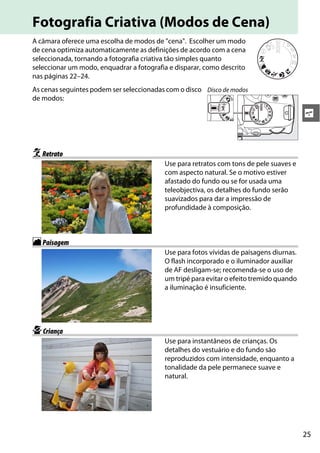 25
s
Fotografia Criativa (Modos de Cena)
A câmara oferece uma escolha de modos de "cena". Escolher um modo
de cena optimiza automaticamente as definições de acordo com a cena
seleccionada, tornando a fotografia criativa tão simples quanto
seleccionar um modo, enquadrar a fotografia e disparar, como descrito
nas páginas 22–24.
As cenas seguintes podem ser seleccionadas com o disco
de modos:
kRetrato
Use para retratos com tons de pele suaves e
com aspecto natural. Se o motivo estiver
afastado do fundo ou se for usada uma
teleobjectiva, os detalhes do fundo serão
suavizados para dar a impressão de
profundidade à composição.
lPaisagem
Use para fotos vívidas de paisagens diurnas.
O flash incorporado e o iluminador auxiliar
de AF desligam-se; recomenda-se o uso de
um tripé para evitar o efeito tremido quando
a iluminação é insuficiente.
pCriança
Use para instantâneos de crianças. Os
detalhes do vestuário e do fundo são
reproduzidos com intensidade, enquanto a
tonalidade da pele permanece suave e
natural.
Disco de modos
 