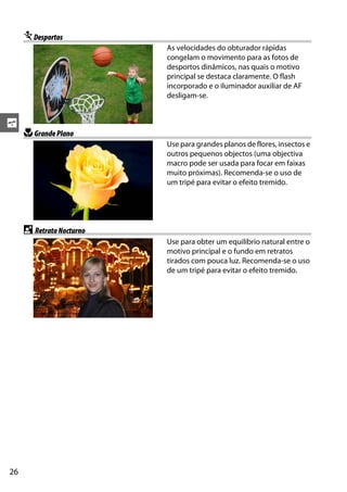 26
s
mDesportos
As velocidades do obturador rápidas
congelam o movimento para as fotos de
desportos dinâmicos, nas quais o motivo
principal se destaca claramente. O flash
incorporado e o iluminador auxiliar de AF
desligam-se.
nGrandePlano
Use para grandes planos de flores, insectos e
outros pequenos objectos (uma objectiva
macro pode ser usada para focar em faixas
muito próximas). Recomenda-se o uso de
um tripé para evitar o efeito tremido.
o RetratoNocturno
Use para obter um equilíbrio natural entre o
motivo principal e o fundo em retratos
tirados com pouca luz. Recomenda-se o uso
de um tripé para evitar o efeito tremido.
 