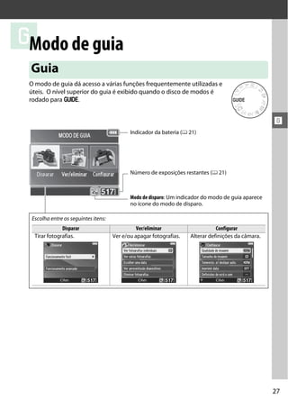27
!
!
Modo de guia
O modo de guia dá acesso a várias funções frequentemente utilizadas e
úteis. O nível superior do guia é exibido quando o disco de modos é
rodado para g.
Guia
Escolha entre os seguintes itens:
Disparar Ver/eliminar Configurar
Tirar fotografias. Ver e/ou apagar fotografias. Alterar definições da câmara.
Indicador da bateria (0 21)
Modo de disparo: Um indicador do modo de guia aparece
no ícone do modo de disparo.
Número de exposições restantes (0 21)
 