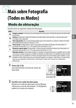 31
z
zMais sobre Fotografia
(Todos os Modos)
Escolha entre os seguintes modos de obturação:
1 Prima I (E/#).
Será apresentada uma lista de modos de
obturação.
2 Escolha um modo de obturação.
Marque um modo de obturação e prima J para
voltar para o ecrã de informações. As fotografias
podem ser tiradas de imediato.
Modo de obturação
Modo Descrição
8
Imagem-a-imagem: A câmara tira uma fotografia sempre que o botão de disparo do obturador
é premido.
I
Contínuo: Enquanto o botão de disparo do obturador está premido, a câmara grava até
4 imagens por segundo.
E
Auto-temporizador: Use o auto-temporizador para auto-retratos ou reduzir o efeito tremido
causado pela vibração da câmara (0 33).
"
Atraso remoto: O obturador é solto 2 seg. depois do botão de disparo do obturador no
controlo remoto ML-L3 (0 177) opcional ser premido (0 33).
#
Remoto de resposta rápida: O obturador é solto quando o botão de disparo do obturador no
controlo remoto ML-L3 (0 177) opcional ser premido (0 33).
J
Obturador silencioso: Como para imagem-a-imagem, exceptuando que o espelho não se volta
a encaixar no lugar enquanto o botão de disparo do obturador é completamente premido,
permitindo que o utilizador controle a temporização do encaixe feito pelo espelho, o que
também é mais silencioso que no modo de imagem-a-imagem. Além disso, o sinal sonoro
não se ouve quando a câmara foca, mantendo o ruído num mínimo em ambientes
silenciosos.
Botão I (E/#)
 