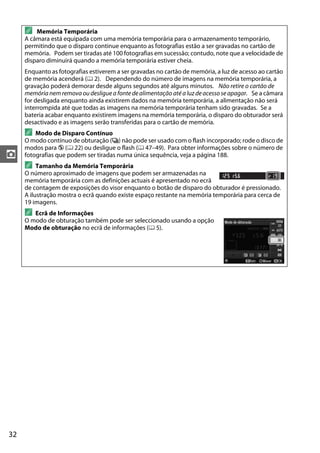 32
z
A Memória Temporária
A câmara está equipada com uma memória temporária para o armazenamento temporário,
permitindo que o disparo continue enquanto as fotografias estão a ser gravadas no cartão de
memória. Podem ser tiradas até 100 fotografias em sucessão; contudo, note que a velocidade de
disparo diminuirá quando a memória temporária estiver cheia.
Enquanto as fotografias estiverem a ser gravadas no cartão de memória, a luz de acesso ao cartão
de memória acenderá (0 2). Dependendo do número de imagens na memória temporária, a
gravação poderá demorar desde alguns segundos até alguns minutos. Não retire o cartão de
memória nem remova ou desligue a fonte de alimentação até a luz deacesso se apagar. Se a câmara
for desligada enquanto ainda existirem dados na memória temporária, a alimentação não será
interrompida até que todas as imagens na memória temporária tenham sido gravadas. Se a
bateria acabar enquanto existirem imagens na memória temporária, o disparo do obturador será
desactivado e as imagens serão transferidas para o cartão de memória.
A Modo de Disparo Contínuo
O modo contínuo de obturação (I) não pode ser usado com o flash incorporado; rode o disco de
modos para j (0 22) ou desligue o flash (0 47–49). Para obter informações sobre o número de
fotografias que podem ser tiradas numa única sequência, veja a página 188.
A Tamanho da Memória Temporária
O número aproximado de imagens que podem ser armazenadas na
memória temporária com as definições actuais é apresentado no ecrã
de contagem de exposições do visor enquanto o botão de disparo do obturador é pressionado.
A ilustração mostra o ecrã quando existe espaço restante na memória temporária para cerca de
19 imagens.
A Ecrã de Informações
O modo de obturação também pode ser seleccionado usando a opção
Modo de obturação no ecrã de informações (0 5).
 