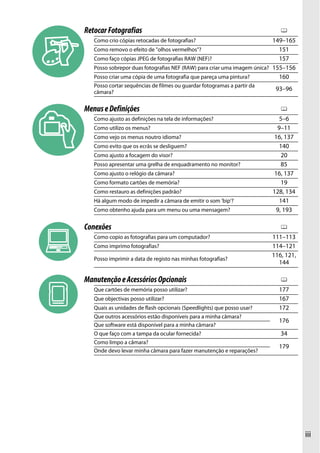 iii
RetocarFotografias 0
Como crio cópias retocadas de fotografias? 149–165
Como removo o efeito de "olhos vermelhos"? 151
Como faço cópias JPEG de fotografias RAW (NEF)? 157
Posso sobrepor duas fotografias NEF (RAW) para criar uma imagem única? 155–156
Posso criar uma cópia de uma fotografia que pareça uma pintura? 160
Posso cortar sequências de filmes ou guardar fotogramas a partir da
câmara?
93–96
MenuseDefinições 0
Como ajusto as definições na tela de informações? 5–6
Como utilizo os menus? 9–11
Como vejo os menus noutro idioma? 16, 137
Como evito que os ecrãs se desliguem? 140
Como ajusto a focagem do visor? 20
Posso apresentar uma grelha de enquadramento no monitor? 85
Como ajusto o relógio da câmara? 16, 137
Como formato cartões de memória? 19
Como restauro as definições padrão? 128, 134
Há algum modo de impedir a câmara de emitir o som 'bip'? 141
Como obtenho ajuda para um menu ou uma mensagem? 9, 193
Conexões 0
Como copio as fotografias para um computador? 111–113
Como imprimo fotografias? 114–121
Posso imprimir a data de registo nas minhas fotografias?
116, 121,
144
ManutençãoeAcessóriosOpcionais 0
Que cartões de memória posso utilizar? 177
Que objectivas posso utilizar? 167
Quais as unidades de flash opcionais (Speedlights) que posso usar? 172
Que outros acessórios estão disponíveis para a minha câmara?
176
Que software está disponível para a minha câmara?
O que faço com a tampa da ocular fornecida? 34
Como limpo a câmara?
179
Onde devo levar minha câmara para fazer manutenção e reparações?
 