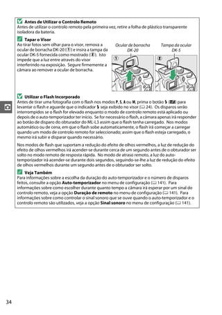 34
z
D Antes de Utilizar o Controlo Remoto
Antes de utilizar o controlo remoto pela primeira vez, retire a folha de plástico transparente
isoladora da bateria.
A Tapar o Visor
Ao tirar fotos sem olhar para o visor, remova a
ocular de borracha DK-20 (q) e insira a tampa da
ocular DK-5 fornecida como mostrado (w). Isto
impede que a luz entre através do visor
interferindo na exposição. Segure firmemente a
câmara ao remover a ocular de borracha.
D Utilizar o Flash Incorporado
Antes de tirar uma fotografia com o flash nos modos P, S, A ou M, prima o botão M (Y) para
levantar o flash e aguarde que o indicador M seja exibido no visor (0 24). Os disparos serão
interrompidos se o flash for elevado enquanto o modo de controlo remoto está aplicado ou
depois de o auto-temporizador ter início. Se for necessário o flash, a câmara apenas irá responder
ao botão de disparo do obturador do ML-L3 assim que o flash tenha carregado. Nos modos
automático ou de cena, em que o flash sobe automaticamente, o flash irá começar a carregar
quando um modo de controlo remoto for seleccionado; assim que o flash esteja carregado, o
mesmo irá subir e disparar quando necessário.
Nos modos de flash que suportam a redução do efeito de olhos vermelhos, a luz de redução do
efeito de olhos vermelhos irá acender-se durante cerca de um segundo antes de o obturador ser
solto no modo remoto de resposta rápida. No modo de atraso remoto, a luz do auto-
temporizador irá acender-se durante dois segundos, seguindo-se-lhe a luz de redução do efeito
de olhos vermelhos durante um segundo antes de o obturador ser solto.
A Veja Também
Para informações sobre a escolha da duração do auto-temporizador e o número de disparos
feitos, consulte a opção Auto-temporizador no menu de configuração (0 141). Para
informações sobre como escolher durante quanto tempo a câmara irá esperar por um sinal do
controlo remoto, veja a opção Duração de remoto no menu de configuração (0 141). Para
informações sobre como controlar o sinal sonoro que se ouve quando o auto-temporizador e o
controlo remoto são utilizados, veja a opção Sinal sonoro no menu de configuração (0 141).
Ocular de borracha
DK-20
Tampa da ocular
DK-5
q w
 