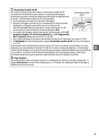 37
z
D Iluminador Auxiliar de AF
Se o motivo estiver pouco iluminado, o iluminador auxiliar de AF
acenderá automaticamente para ajudar na operação de focagem
automática quando o botão de disparo do obturador for ligeiramente
premido. O iluminador auxiliar de AF não acenderá:
• Na visualização em directo ou durante a filmagem
• Durante a focagem manual ou se a visualização em directo estiver
desligada e a focagem automática de servo contínuo for
seleccionada (AF-C seleccionado para o modo de focagem ou AF
servo contínuo seleccionado no modo de focagem AF-A)
• Se o ponto de focagem central não estiver seleccionado em c (AF
de ponto simples), d (AF de área dinâmica) ou f (Seguimento
3D (11 pontos)) Modo de área de AF (0 38, 40)
• Nos modos de disparo nos quais o iluminador auxiliar de AF não pode ser usado (0 187)
• Se Desligado foi seleccionado para a opção Iluminador auxiliar de AF no menu de disparo
(0 131)
O iluminador tem um alcance de mais ou menos 0,5–3,0 m; ao utilizar o iluminador, use uma
objectiva com uma distância focal de 18–200 mm e retire a tampa da objectiva. O iluminador
auxiliar de AF desligar-se-á automaticamente para proteger a lâmpada depois de um período de
uso contínuo. A função normal será retomada depois de uma pequena pausa. Note que o
iluminador pode ficar quente quando usado diversas vezes em rápidas sucessões.
A Veja Também
Para informações sobre a focagem durante a visualização em directo, consulte a página 81. A
opção Sinal sonoro no menu de configuração (0 141) pode ser usada para ligar ou desligar o
altifalante de sinais sonoros.
Iluminador auxiliar
de AF
 