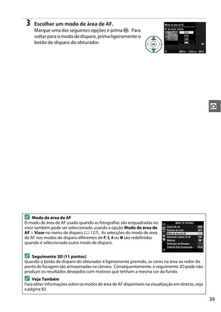 39
z
3 Escolher um modo de área de AF.
Marque uma das seguintes opções e prima J. Para
voltar para o modo de disparo, prima ligeiramente o
botão de disparo do obturador.
A Modo de área de AF
O modo de área de AF usado quando as fotografias são enquadradas no
visor também pode ser seleccionado usando a opção Modo de área de
AF > Visor no menu de disparo (0 127). As selecções do modo de área
de AF nos modos de disparo diferentes de P, S, A ou M são redefinidas
quando é seleccionado outro modo de disparo.
A Seguimento 3D (11 pontos)
Quando o botão de disparo do obturador é ligeiramente premido, as cores na área ao redor do
ponto de focagem são armazenadas na câmara. Consequentemente, o seguimento 3D pode não
produzir os resultados desejados com motivos que tenham a mesma cor do fundo.
A Veja Também
Para obter informações sobre os modos de área de AF disponíveis na visualização em directo, veja
a página 82.
 
