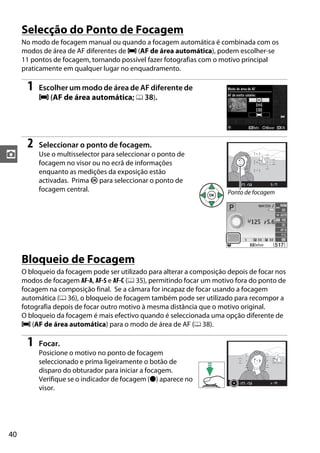 40
z
Selecção do Ponto de Focagem
No modo de focagem manual ou quando a focagem automática é combinada com os
modos de área de AF diferentes de e (AF de área automática), podem escolher-se
11 pontos de focagem, tornando possível fazer fotografias com o motivo principal
praticamente em qualquer lugar no enquadramento.
1 Escolher um modo de área de AF diferente de
e (AF de área automática; 0 38).
2 Seleccionar o ponto de focagem.
Use o multisselector para seleccionar o ponto de
focagem no visor ou no ecrã de informações
enquanto as medições da exposição estão
activadas. Prima J para seleccionar o ponto de
focagem central.
Bloqueio de Focagem
O bloqueio da focagem pode ser utilizado para alterar a composição depois de focar nos
modos de focagem AF-A, AF-S e AF-C (0 35), permitindo focar um motivo fora do ponto de
focagem na composição final. Se a câmara for incapaz de focar usando a focagem
automática (0 36), o bloqueio de focagem também pode ser utilizado para recompor a
fotografia depois de focar outro motivo à mesma distância que o motivo original.
O bloqueio da focagem é mais efectivo quando é seleccionada uma opção diferente de
e (AF de área automática) para o modo de área de AF (0 38).
1 Focar.
Posicione o motivo no ponto de focagem
seleccionado e prima ligeiramente o botão de
disparo do obturador para iniciar a focagem.
Verifique se o indicador de focagem (I) aparece no
visor.
Ponto de focagem
 