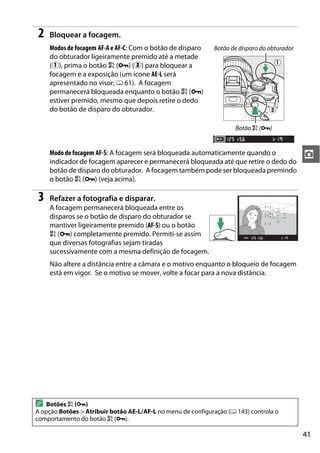 41
z
2 Bloquear a focagem.
Modos de focagem AF-A e AF-C: Com o botão de disparo
do obturador ligeiramente premido até a metade
(q), prima o botão A (L) (w) para bloquear a
focagem e a exposição (um ícone AE-L será
apresentado no visor; 0 61). A focagem
permanecerá bloqueada enquanto o botão A (L)
estiver premido, mesmo que depois retire o dedo
do botão de disparo do obturador.
Modo de focagem AF-S: A focagem será bloqueada automaticamente quando o
indicador de focagem aparecer e permanecerá bloqueada até que retire o dedo do
botão de disparo do obturador. A focagem também pode ser bloqueada premindo
o botão A (L) (veja acima).
3 Refazer a fotografia e disparar.
A focagem permanecerá bloqueada entre os
disparos se o botão de disparo do obturador se
mantiver ligeiramente premido (AF-S) ou o botão
A (L) completamente premido. Permiti-se assim
que diversas fotografias sejam tiradas
sucessivamente com a mesma definição de focagem.
Não altere a distância entre a câmara e o motivo enquanto o bloqueio de focagem
está em vigor. Se o motivo se mover, volte a focar para a nova distância.
A Botões A (L)
A opção Botões > Atribuir botão AE-L/AF-L no menu de configuração (0 143) controla o
comportamento do botão A (L).
Botão de disparo do obturador
Botão A (L)
 