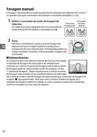 42
z
Focagem manual
A focagem manual pode ser usada quando não for utilizada uma objectiva AF-S ou AF-I,
ou quando a focagem automática não produzir os resultados desejados (0 36).
1 Definir o comutador do modo de focagem da
objectiva.
Se a objectiva estiver equipada com um comutador de
modo A-M ou M/A-M, deslize o comutador para M.
2 Focar.
Para focar manualmente, ajuste o anel de focagem da
objectiva até que a imagem exibida no campo fosco
transparente do visor esteja focada. As fotografias podem ser
tiradas a qualquer momento, mesmo quando a imagem não
está focada.
❚❚ TelémetroElectrónico
Se a objectiva tiver uma abertura máxima de f/5.6, ou mais rápido,
o indicador de focagem do visor poderá ser utilizado para
confirmar se o motivo no ponto de focagem está focado (o ponto
de focagem pode ser seleccionado a partir de qualquer um dos
11 pontos de focagem). Depois de posicionar o motivo no ponto
de focagem seleccionado, prima o botão de disparo do obturador
até a metade e rode o anel de focagem da objectiva até que o indicador de focagem da
imagem (I) seja apresentado. Note que com os motivos listados na página 36, o
indicador de focagem poderá ser exibido, às vezes, quando o motivo não está focado;
confirme a focagem no visor antes de disparar.
Comutador
de modo A-M
Comutador
de modo
M/A-M
 