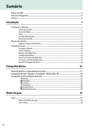 iv
Índice de P&R.......................................................................................................................................ii
Para Sua Segurança..........................................................................................................................ix
Avisos.....................................................................................................................................................xi
Introdução 1
Conhecer a câmara............................................................................................................................1
Corpo da Câmara ............................................................................................................................... 1
Disco de Modos.................................................................................................................................. 3
Visor........................................................................................................................................................ 4
Ecrã de Informações.......................................................................................................................... 5
Disco de Controlo.............................................................................................................................. 7
Menus da câmara...............................................................................................................................9
Utilizar os Menus da Câmara .......................................................................................................10
Primeiros Passos.............................................................................................................................. 12
Carregar a Bateria ............................................................................................................................12
Inserir a Bateria .................................................................................................................................13
Montar uma Objectiva...................................................................................................................14
Configuração Básica........................................................................................................................16
Inserir um Cartão de Memória ....................................................................................................18
Formatar o Cartão de Memória...................................................................................................19
Ajustar a Focagem do Visor..........................................................................................................20
Fotografia Básica 21
Nível da Bateria e Capacidade do Cartão ............................................................................... 21
Fotografia do tipo "Aponte e Fotografe" (Modos i e j)................................................ 22
Fotografia Criativa (Modos de Cena)........................................................................................ 25
k Retrato .......................................................................................................................................25
l Paisagem...................................................................................................................................25
p Criança.......................................................................................................................................25
m Desportos..................................................................................................................................26
n Grande Plano...........................................................................................................................26
o Retrato Nocturno ...................................................................................................................26
Modo de guia 27
Guia ...................................................................................................................................................... 27
Menus do Modo de guia ...............................................................................................................28
Usar o Guia .........................................................................................................................................30
Sumário
 