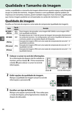 44
z
Qualidade e Tamanho da Imagem
Juntos, a qualidade e o tamanho da imagem determinam quanto espaço cada fotografia
ocupa no cartão de memória. Imagens maiores e com qualidade superior podem ser
impressas em tamanhos maiores, porém também requerem mais memória, significando
que menos imagens poderão ser armazenadas no cartão de memória (0 188).
Qualidade de imagem
Escolha um formato de arquivo e uma razão de compressão (qualidade da imagem).
1 Colocar o cursor no ecrã de informações.
Se a informação do disparo não for exibida no
monitor, prima o botão P. Prima novamente
o botão P para colocar o cursor no ecrã de
informações.
2 Exibir opções da qualidade de imagem.
Marque a qualidade da imagem actual no ecrã de
informações e pressione J.
3 Escolher um tipo de ficheiro.
Marque uma opção e pressione J. Para voltar para
o modo de disparo, prima ligeiramente o botão de
disparo do obturador.
Opção
Tipo de
arquivo
Descrição
NEF(RAW)+
JPEG fine
NEF/
JPEG
Duas imagens são gravadas: uma imagem NEF (RAW) e uma imagem JPEG
com qualidade excelente.
NEF (RAW) NEF
Os dados brutos de 12 bits do sensor da imagem são gravados directamente
no cartão de memória. As configurações, tais como o equilíbrio de brancos e
contraste, podem ser ajustadas depois de fotografar.
JPEG fine
JPEG
Gravação de imagens JPEG com uma razão de compressão de cerca de 1 : 4
(qualidade excelente).
JPEG normal
Gravação de imagens JPEG com uma razão de compressão de cerca de 1 : 8
(qualidade normal).
JPEG basic
Gravação de imagens JPEG com uma razão de compressão de cerca de 1 : 16
(qualidade básica).
Botão P Ecrã de informações
 