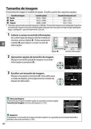 46
z
Tamanho de imagem
O tamanho da imagem é medido em pixéis. Escolha a partir das seguintes opções:
1 Colocar o cursor no ecrã de informações.
Se a informação do disparo não for exibida no
monitor, prima o botão P. Prima novamente
o botão P para colocar o cursor no ecrã de
informações.
2 Apresentar opções de tamanho de imagem.
Marque o tamanho actual de imagem no ecrã de
informações e pressione J.
3 Escolher um tamanho de imagem.
Marque uma opção e pressione J. Para voltar para
o modo de disparo, prima ligeiramente o botão de
disparo do obturador.
Tamanho de imagem Tamanho (pixéis) Tamanho da impressão (cm)*
# Grande 6016 × 4000 50,9 × 33,9
$ Médio 4512 × 3000 38,2 × 25,4
% Pequeno 3008 × 2000 25,5 × 16,9
* Tamanho aproximado quando impresso a 300 dpi. O tamanho impresso em polegadas é igual ao
tamanho da imagem em pixéis dividido pela resolução da impressora em pontos por polegada
(ppp; 1 polegada = aproximadamente 2,54 cm).
A Menu de Disparo
O tamanho da imagem também pode ser ajustado usando a opção
Tamanho de imagem no menu de disparo (0 127).
A Botão Fn
A qualidade e o tamanho da imagem também podem ser ajustados pressionando botão Fn e
girando o disco de controlo (0 143).
Botão P Ecrã de informações
 