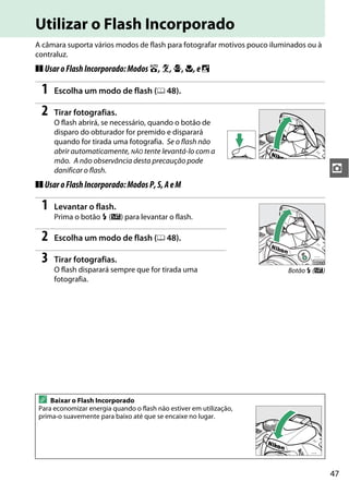 47
z
Utilizar o Flash Incorporado
A câmara suporta vários modos de flash para fotografar motivos pouco iluminados ou à
contraluz.
❚❚ UsaroFlashIncorporado:Modos i,k,p,n,eo
1 Escolha um modo de flash (0 48).
2 Tirar fotografias.
O flash abrirá, se necessário, quando o botão de
disparo do obturador for premido e disparará
quando for tirada uma fotografia. Se o flash não
abrir automaticamente, NÃO tente levantá-lo com a
mão. A não observância desta precaução pode
danificar o flash.
❚❚ UsaroFlashIncorporado:ModosP,S,AeM
1 Levantar o flash.
Prima o botão M (Y) para levantar o flash.
2 Escolha um modo de flash (0 48).
3 Tirar fotografias.
O flash disparará sempre que for tirada uma
fotografia.
A Baixar o Flash Incorporado
Para economizar energia quando o flash não estiver em utilização,
prima-o suavemente para baixo até que se encaixe no lugar.
Botão M (Y)
 