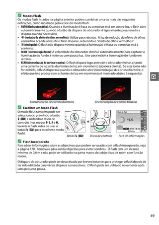 49
z
A Modos Flash
Os modos flash listados na página anterior podem combinar uma ou mais das seguintes
definições, como mostrado pelo ícone do modo flash:
• AUTO (flashautomático): Quando a iluminação é fraca ou o motivo está em contra-luz, o flash abre
automaticamente quando o botão de disparo do obturador é ligeiramente pressionado e
dispara quando necessário.
• Y (redução do efeito de olhos vermelhos): Utilize para retratos. A luz de redução do efeito de olhos
vermelhos acende antes de o flash disparar, reduzindo o "efeito de olhos vermelhos".
• j (desligado): O flash não dispara mesmo quando a iluminação é fraca ou o motivo está à
contraluz.
• SLOW (sincronização lenta): A velocidade do obturador diminui automaticamente para capturar a
iluminação do fundo à noite ou com pouca luz. Use para incluir a iluminação do fundo em
retratos.
• REAR (sincronização de cortina traseira): O flash dispara logo antes de o obturador fechar, criando
uma corrente de luz atrás das fontes de luz em movimento (abaixo à direita). Se este ícone não
for exibido, o flash disparará quando o obturador abrir (sincronização da cortina dianteira; o
efeito que isto produz com as fontes de luz em movimento é mostrado abaixo à esquerda).
Sincronização de cortina dianteira Sincronização de cortina traseira
A Escolher um Modo Flash
O modo flash também pode ser
seleccionado premindo o botão
M (Y) e rodando o disco de
controlo (nos modos P, S, A e M,
levante o flash antes de usar o
botão M (Y) para escolher o modo
flash).
+
Botão M (Y) Disco de controlo Ecrã de informações
A Flash Incorporado
Para obter informações sobre as objectivas que podem ser usadas com o flash incorporado, veja
a página 170. Remova o pára-sol da objectiva para evitar sombras. O flash tem um alcance
mínimo de 0,6 m e não pode ser utilizado na gama macro das objectivas de zoom com função
macro.
O disparo do obturador pode ser desactivado por breves instantes para proteger o flash depois de
ter sido utilizado para vários disparos consecutivos. O flash pode ser utilizado novamente após
uma pequena pausa.
 