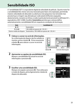 51
z
Sensibilidade ISO
A "sensibilidade ISO" é o equivalente digital da velocidade da película. Quanto maior for
a sensibilidade ISO, menor será a luz necessária para fazer uma exposição, permitindo
maiores velocidades de obturador ou aberturas mais pequenas mas tornando mais
provável que a imagem seja afectada por ruído (pixéis brilhantes espaçados
aleatoriamente, nevoeiro ou linhas; o ruído é particularmente provável na definição Hi 1,
equivalente a ISO 12 800). Escolher Automático permite que a câmara defina
automaticamente a sensibilidade ISO em resposta às condições de iluminação.
1 Colocar o cursor no ecrã de informações.
Se a informação do disparo não for exibida no
monitor, prima o botão P. Prima novamente
o botão P para colocar o cursor no ecrã de
informações.
2 Apresentar as opções da sensibilidade ISO.
Marque a sensibilidade ISO actual no ecrã de
informações e pressione J.
3 Escolher uma sensibilidade ISO.
Marque uma opção e pressione J. Para voltar para
o modo de disparo, prima ligeiramente o botão de
disparo do obturador.
Modo Sensibilidade ISO
i, j Automático
P, S, A, M 100–6400 em passos de 1 EV; Hi 1
Outros modos de disparo Automático; 100–6400 em passos de 1 EV; Hi 1
Botão P Ecrã de informações
 