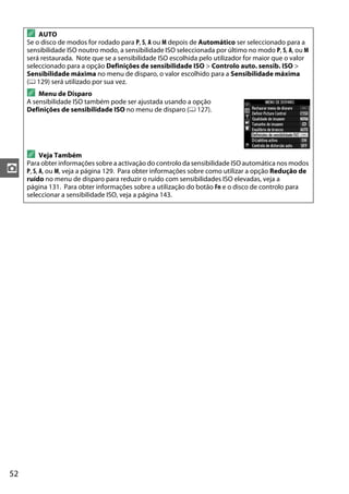52
z
A AUTO
Se o disco de modos for rodado para P, S, A ou M depois de Automático ser seleccionado para a
sensibilidade ISO noutro modo, a sensibilidade ISO seleccionada por último no modo P, S, A, ou M
será restaurada. Note que se a sensibilidade ISO escolhida pelo utilizador for maior que o valor
seleccionado para a opção Definições de sensibilidade ISO > Controlo auto. sensib. ISO >
Sensibilidade máxima no menu de disparo, o valor escolhido para a Sensibilidade máxima
(0 129) será utilizado por sua vez.
A Menu de Disparo
A sensibilidade ISO também pode ser ajustada usando a opção
Definições de sensibilidade ISO no menu de disparo (0 127).
A Veja Também
Para obter informações sobre a activação do controlo da sensibilidade ISO automática nos modos
P, S, A, ou M, veja a página 129. Para obter informações sobre como utilizar a opção Redução de
ruído no menu de disparo para reduzir o ruído com sensibilidades ISO elevadas, veja a
página 131. Para obter informações sobre a utilização do botão Fn e o disco de controlo para
seleccionar a sensibilidade ISO, veja a página 143.
 