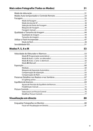 v
Mais sobre Fotografia (Todos os Modos) 31
Modo de obturação ........................................................................................................................31
Modos Auto-temporizador e Controlo Remoto ...................................................................33
Focagem..............................................................................................................................................35
Modo de focagem ...........................................................................................................................35
Modo de área de AF........................................................................................................................38
Selecção do Ponto de Focagem.................................................................................................40
Bloqueio de Focagem ....................................................................................................................40
Focagem manual .............................................................................................................................42
Qualidade e Tamanho da Imagem............................................................................................44
Qualidade de imagem ...................................................................................................................44
Tamanho de imagem.....................................................................................................................46
Utilizar o Flash Incorporado.........................................................................................................47
Modo de flash....................................................................................................................................48
Sensibilidade ISO..............................................................................................................................51
Modos P, S, A e M 53
Velocidade do Obturador e Abertura.......................................................................................53
Modo P (Programação automática)..........................................................................................54
Modo S (Auto. c/ prior. ao obturador)......................................................................................55
Modo A (Auto. c/ prior. à abertura)...........................................................................................56
Modo M (Manual) ............................................................................................................................57
Exposição............................................................................................................................................60
Medição...............................................................................................................................................60
Bloqueio de Exposição Automática ..........................................................................................61
Compensação de exposição........................................................................................................63
Compensação do flash ..................................................................................................................65
Preservar Detalhes nos Realces e nas Sombras.....................................................................67
D-Lighting activo .............................................................................................................................67
Equilíbrio de brancos......................................................................................................................69
Ajuste de Precisão do Equilíbrio de Brancos..........................................................................71
Predefinição manual.......................................................................................................................72
Picture Controls................................................................................................................................76
Seleccionar um Picture Control..................................................................................................76
Modificar Picture Controls............................................................................................................77
Visualização em directo 80
Enquadrar Fotografias no Monitor............................................................................................80
Focar em Visualização em Directo.............................................................................................81
 