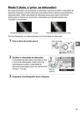 55
t
Modo S (Auto. c/ prior. ao obturador)
No modo automático com prioridade ao obturador, é possível escolher a velocidade do
obturador enquanto a câmara selecciona automaticamente a abertura que produzirá a
exposição ideal. Utilize velocidades do obturador lentas para sugerir movimento
desfocando os motivos em movimento, velocidades do obturador rápidas para
"congelar" o movimento.
Para tirar fotografias no modo automático com prioridade do obturador:
1 Girar o disco de modos para S.
2 Escolher a velocidade do obturador.
A velocidade do obturador é mostrada no visor
e no ecrã de informações. Rode o disco de
controlo para escolher a velocidade do
obturador pretendida a partir de valores entre
30 seg. e 1/4000 seg.
3 Enquadrar uma fotografia, focar e disparar.
Velocidade rápida do obturador (1/1600 seg.) Velocidade lenta do obturador (1 seg.)
Disco de modos
Disco de
controlo
 