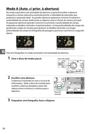 56
t
Modo A (Auto. c/ prior. à abertura)
No modo automático com prioridade da abertura, é possível escolher a abertura
enquanto a câmara selecciona automaticamente a velocidade do obturador que
produzirá a exposição ideal. As grandes aberturas (pequenos números f) reduzem a
profundidade do campo, desfocando os objectos atrás e à frente do motivo principal.
As pequenas aberturas (grandes números f) aumentam a profundidade do campo,
realçando os detalhes no fundo e no primeiro plano. Curtas profundidades de campo são
geralmente usadas em retratos para desfocar os detalhes do fundo e as longas
profundidades de campo em fotografias de paisagens, para focar o primeiro e o segundo
planos.
Para tirar fotografias no modo automático com prioridade da abertura:
1 Girar o disco de modos para A.
2 Escolher uma abertura.
A abertura é mostrada no visor e no ecrã de
informações. Rode o disco de controlo para
escolher a abertura desejada a partir dos
valores entre o mínimo e o máximo para a
objectiva.
3 Enquadrar uma fotografia, focar e disparar.
Abertura grande (f/5.6) Abertura pequena (f/22)
Disco de modos
Disco de
controlo
 
