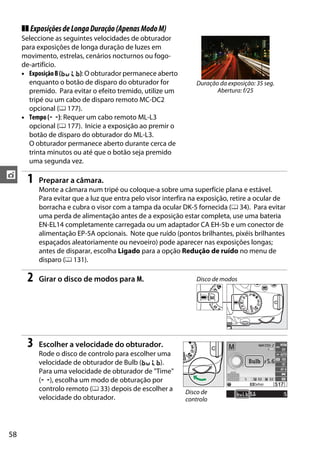 58
t
❚❚ ExposiçõesdeLongaDuração(ApenasModoM)
Seleccione as seguintes velocidades de obturador
para exposições de longa duração de luzes em
movimento, estrelas, cenários nocturnos ou fogo-
de-artifício.
• ExposiçãoB(A): O obturador permanece aberto
enquanto o botão de disparo do obturador for
premido. Para evitar o efeito tremido, utilize um
tripé ou um cabo de disparo remoto MC-DC2
opcional (0 177).
• Tempo (&): Requer um cabo remoto ML-L3
opcional (0 177). Inicie a exposição ao premir o
botão de disparo do obturador do ML-L3.
O obturador permanece aberto durante cerca de
trinta minutos ou até que o botão seja premido
uma segunda vez.
1 Preparar a câmara.
Monte a câmara num tripé ou coloque-a sobre uma superfície plana e estável.
Para evitar que a luz que entra pelo visor interfira na exposição, retire a ocular de
borracha e cubra o visor com a tampa da ocular DK-5 fornecida (0 34). Para evitar
uma perda de alimentação antes de a exposição estar completa, use uma bateria
EN-EL14 completamente carregada ou um adaptador CA EH-5b e um conector de
alimentação EP-5A opcionais. Note que ruído (pontos brilhantes, pixéis brilhantes
espaçados aleatoriamente ou nevoeiro) pode aparecer nas exposições longas;
antes de disparar, escolha Ligado para a opção Redução de ruído no menu de
disparo (0 131).
2 Girar o disco de modos para M.
3 Escolher a velocidade do obturador.
Rode o disco de controlo para escolher uma
velocidade de obturador de Bulb (A).
Para uma velocidade de obturador de "Time"
(&), escolha um modo de obturação por
controlo remoto (0 33) depois de escolher a
velocidade do obturador.
Duração da exposição: 35 seg.
Abertura: f/25
Disco de modos
Disco de
controlo
 